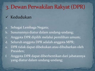  Kedudukan

a.   Sebagai Lembaga Negara;
b.   Susunannya diatur dalam undang-undang;
c.   Anggota DPR dipilih melalui pemilihan umum;
d.   Seluruh anggota DPR adalah anggota MPR;
e.   DPR tidak dapat dibekukan atau dibubarkan oleh
     Presiden;
f.   Anggota DPR dapat diberhentikan dari jabatannya
     yang diatur dalam undang-undang;
 