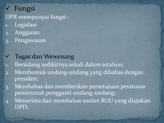  Fungsi
DPR mempunyai fungsi :
1. Legislasi
2. Anggaran
3. Pengawasan


 Tugas dan Wewenang
1. Bersidang sedikitnya sekali dalam setahun;
2. Membentuk undang-undang yang dibahas dengan
   presiden;
3. Membahas dan memberikan persetujuan peraturan
   pemerintah pengganti undang-undang;
4. Menerima dan membahas usulan RUU yang diajukan
   DPD;
 