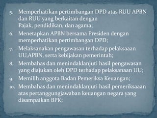 5.    Memperhatikan pertimbangan DPD atas RUU APBN
      dan RUU yang berkaitan dengan
      Pajak, pendidikan, dan agama;
6.    Menetapkan APBN bersama Presiden dengan
      memperhatikan pertimbangan DPD;
7.    Melaksanakan pengawasan terhadap pelaksaaan
      UU,APBN, serta kebijakan pemerintah;
8.    Membahas dan menindaklanjuti hasil pengawasan
      yang diajukan oleh DPD terhadap pelaksanaan UU;
9.    Memilih anggota Badan Pemeriksa Keuangan;
10.   Membahas dan menindaklanjuti hasil pemeriksaaan
      atas pertanggungjawaban keuangan negara yang
      disampaikan BPK;
 