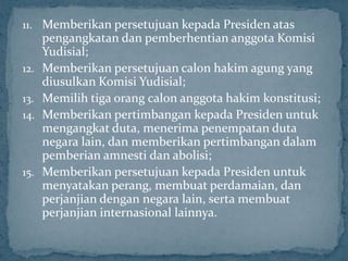 11. Memberikan persetujuan kepada Presiden atas
      pengangkatan dan pemberhentian anggota Komisi
      Yudisial;
12.   Memberikan persetujuan calon hakim agung yang
      diusulkan Komisi Yudisial;
13.   Memilih tiga orang calon anggota hakim konstitusi;
14.   Memberikan pertimbangan kepada Presiden untuk
      mengangkat duta, menerima penempatan duta
      negara lain, dan memberikan pertimbangan dalam
      pemberian amnesti dan abolisi;
15.   Memberikan persetujuan kepada Presiden untuk
      menyatakan perang, membuat perdamaian, dan
      perjanjian dengan negara lain, serta membuat
      perjanjian internasional lainnya.
 