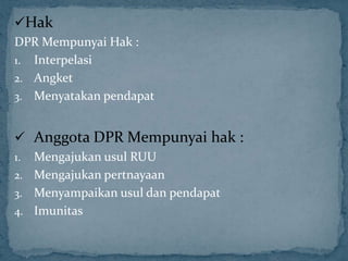 Hak
DPR Mempunyai Hak :
1. Interpelasi
2. Angket
3. Menyatakan pendapat


 Anggota DPR Mempunyai hak :
1. Mengajukan usul RUU
2. Mengajukan pertnayaan
3. Menyampaikan usul dan pendapat
4. Imunitas
 