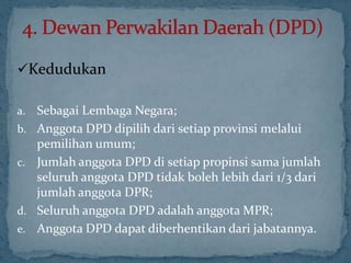 Kedudukan

a.   Sebagai Lembaga Negara;
b.   Anggota DPD dipilih dari setiap provinsi melalui
     pemilihan umum;
c.   Jumlah anggota DPD di setiap propinsi sama jumlah
     seluruh anggota DPD tidak boleh lebih dari 1/3 dari
     jumlah anggota DPR;
d.   Seluruh anggota DPD adalah anggota MPR;
e.   Anggota DPD dapat diberhentikan dari jabatannya.
 