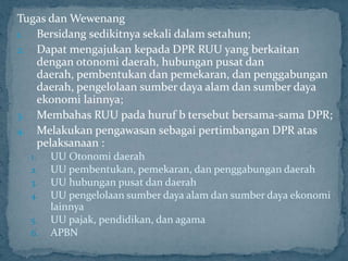 Tugas dan Wewenang
1. Bersidang sedikitnya sekali dalam setahun;
2. Dapat mengajukan kepada DPR RUU yang berkaitan
   dengan otonomi daerah, hubungan pusat dan
   daerah, pembentukan dan pemekaran, dan penggabungan
   daerah, pengelolaan sumber daya alam dan sumber daya
   ekonomi lainnya;
3. Membahas RUU pada huruf b tersebut bersama-sama DPR;
4. Melakukan pengawasan sebagai pertimbangan DPR atas
   pelaksanaan :
  1.   UU Otonomi daerah
  2.   UU pembentukan, pemekaran, dan penggabungan daerah
  3.   UU hubungan pusat dan daerah
  4.   UU pengelolaan sumber daya alam dan sumber daya ekonomi
       lainnya
  5.   UU pajak, pendidikan, dan agama
  6.   APBN
 