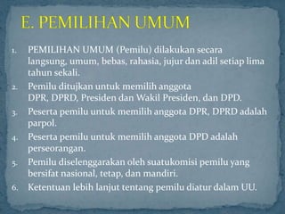 1.   PEMILIHAN UMUM (Pemilu) dilakukan secara
     langsung, umum, bebas, rahasia, jujur dan adil setiap lima
     tahun sekali.
2.   Pemilu ditujkan untuk memilih anggota
     DPR, DPRD, Presiden dan Wakil Presiden, dan DPD.
3.   Peserta pemilu untuk memilih anggota DPR, DPRD adalah
     parpol.
4.   Peserta pemilu untuk memilih anggota DPD adalah
     perseorangan.
5.   Pemilu diselenggarakan oleh suatukomisi pemilu yang
     bersifat nasional, tetap, dan mandiri.
6.   Ketentuan lebih lanjut tentang pemilu diatur dalam UU.
 