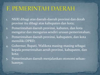 1. NKRI dibagi atas daerah-daerah provinsi dan derah
   provinsi itu dibagi atas kabupaten dan kota;
2. Pemerintahan daerah provinsi, kabuten, dan kota
   mengatur dan mengurus sendiri urusan pemerintahan;
3. Pemerintahan daerah provinsi, kabupaten, dan kota
   memiliki DPRD;
4. Gubernur, Bupati, Walikota masing-masing sebagai
   kepala pemerintahan aerah provinsi, kabupaten, dan
   kota;
5. Pemerintahan daerah menjalankan otonomi seluas-
   luasnya;
 