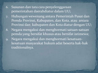 6. Susunan dan tata cara penyelenggaraan
   pemerintahan daerahdiatur dalam UU;
7. Hubungan wewenang antara Pemerintah Pusat dan
   Pemda Provinsi, Kabupaten, dan Kota, atau antara
   Provinsi dan kabupaten dan Kota diatur dengan UU;
8. Negara mengakui dan menghormati satuan-satuan
   pemda yang bersifat khusus atau bersifat istimewa;
9. Negara mengakui dan menghormati kesatuan-
   kesatuan masyarakat hukum adat beserta hak-hak
   traditionalnya.
 