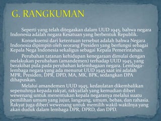 Seperti yang telah ditegaskan dalam UUD 1945, bahwa negara
Indonesia adalah negara Kesatuan yang berbentuk Republik.
     Konsekuensi dari ketentuan tersebut adalah bahwa Negara
Indonesia dipimpin oleh seorang Presiden yang berfungsi sebagai
Kepala Nega Indonesia sekaligus sebagai Kepala Pemerintahan.
     Perubahan tatanan kehidupan kenegaraan dimulai dengan
melakukan perubahan (amandemen) terhadap UUD 1945, yang
berakibat pula pada perubahan kelembagaan negara. Lembaga-
lembaga negara yang ada menurut UUD 1945 saat ini adalah
MPR, Presiden, DPR, DPD, MA, MK, BPK, sedangkan DPA
dihapuskan.
     Melalui amandemen UUD 1945, kedaulatan dikembalikan
sepenuhnya kepada rakyat, rakyatlah yang kemudian diberi
wewenang untuk menentukan kepala negaranya melalui suatu
pemilihan umum yang jujur, langsung, umum, bebas, dan rahasia.
Rakyat juga diberi wewenang untuk memilih wakil-wakilnya yang
akan duduk dalam lembaga DPR, DPRD, dan DPD.
 
