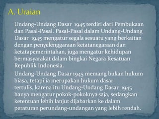 Undang-Undang Dasar 1945 terdiri dari Pembukaan
dan Pasal-Pasal. Pasal-Pasal dalam Undang-Undang
Dasar 1945 mengatur segala sesuatu yang berkaitan
dengan penyelenggaraan ketatanegaraan dan
ketatapemerintahan, juga mengatur kehidupan
bermasyarakat dalam bingkai Negara Kesatuan
Republik Indonesia.
Undang-Undang Dasar 1945 memang bukan hukum
biasa, tetapi ia merupakan hukum dasar
tertulis, karena itu Undang-Undang Dasar 1945
hanya mengatur pokok-pokoknya saja, sedangkan
ketentuan lebih lanjut dijabarkan ke dalam
peraturan perundang-undangan yang lebih rendah.
 