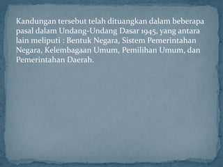 Kandungan tersebut telah dituangkan dalam beberapa
pasal dalam Undang-Undang Dasar 1945, yang antara
lain meliputi : Bentuk Negara, Sistem Pemerintahan
Negara, Kelembagaan Umum, Pemilihan Umum, dan
Pemerintahan Daerah.
 