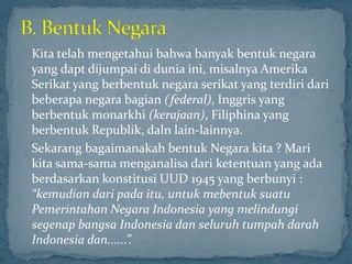 Kita telah mengetahui bahwa banyak bentuk negara
yang dapt dijumpai di dunia ini, misalnya Amerika
Serikat yang berbentuk negara serikat yang terdiri dari
beberapa negara bagian (federal), Inggris yang
berbentuk monarkhi (kerajaan), Filiphina yang
berbentuk Republik, daln lain-lainnya.
Sekarang bagaimanakah bentuk Negara kita ? Mari
kita sama-sama menganalisa dari ketentuan yang ada
berdasarkan konstitusi UUD 1945 yang berbunyi :
“kemudian dari pada itu, untuk mebentuk suatu
Pemerintahan Negara Indonesia yang melindungi
segenap bangsa Indonesia dan seluruh tumpah darah
Indonesia dan......”.
 