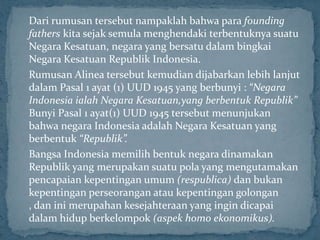 Dari rumusan tersebut nampaklah bahwa para founding
fathers kita sejak semula menghendaki terbentuknya suatu
Negara Kesatuan, negara yang bersatu dalam bingkai
Negara Kesatuan Republik Indonesia.
Rumusan Alinea tersebut kemudian dijabarkan lebih lanjut
dalam Pasal 1 ayat (1) UUD 1945 yang berbunyi : “Negara
Indonesia ialah Negara Kesatuan,yang berbentuk Republik”
Bunyi Pasal 1 ayat(1) UUD 1945 tersebut menunjukan
bahwa negara Indonesia adalah Negara Kesatuan yang
berbentuk “Republik”.
Bangsa Indonesia memilih bentuk negara dinamakan
Republik yang merupakan suatu pola yang mengutamakan
pencapaian kepentingan umum (respublica) dan bukan
kepentingan perseorangan atau kepentingan golongan
, dan ini merupahan kesejahteraan yang ingin dicapai
dalam hidup berkelompok (aspek homo ekonomikus).
 