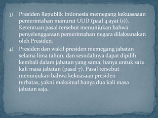 3) Presiden Republik Indonesia memegang kekuasaaan
   pemerintahan manurut UUD (paal 4 ayat (1)).
   Ketentuan pasal tersebut menunjukan bahwa
   penyelenggaraan pemerintahan negara dilaksanakan
   oleh Presiden.
4) Presiden dan wakil presiden memegang jabatan
   selama lima tahun, dan sesudahnya dapat dipilih
   kembali dalam jabatan yang sama, hanya untuk satu
   kali masa jabatan (pasal 7). Pasal tersebut
   menunjukan bahwa kekuasaan presiden
   terbatas, yakni maksimal hanya dua kali masa
   jabatan saja.
 