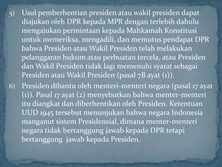 5) Usul pemberhentian presiden atau wakil presiden dapat
   diajukan oleh DPR kepada MPR dengan terlebih dahulu
   mengajukan permintaan kepada Mahkamah Konstitusi
   untuk memeriksa, mengadili, dan memutus pendapat DPR
   bahwa Presiden atau Wakil Presiden telah melakukan
   pelanggaran hukum atau perbuatan tercela, atau Presiden
   dan Wakil Presiden tidak lagi memenuhi syarat sebagai
   Presiden atau Wakil Presiden (pasal 7B ayat (1)).
6) Presiden dibantu oleh menteri-menteri negara (pasal 17 ayat
   (1)). Pasal 17 ayat (2) menyebutkan bahwa menter-menteri
   itu diangkat dan diberhentikan oleh Presiden. Ketentuan
   UUD 1945 tersebut menunjukan bahwa negara Indonesia
   manganut sistem Presidensial, dimana menter-menteri
   negara tidak bertanggung jawab kepada DPR tetapi
   bertanggung jawab kepada Presiden.
 