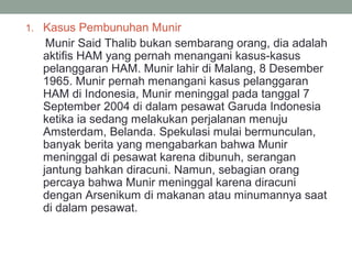 1. Kasus Pembunuhan Munir
Munir Said Thalib bukan sembarang orang, dia adalah
aktifis HAM yang pernah menangani kasus-kasus
pelanggaran HAM. Munir lahir di Malang, 8 Desember
1965. Munir pernah menangani kasus pelanggaran
HAM di Indonesia, Munir meninggal pada tanggal 7
September 2004 di dalam pesawat Garuda Indonesia
ketika ia sedang melakukan perjalanan menuju
Amsterdam, Belanda. Spekulasi mulai bermunculan,
banyak berita yang mengabarkan bahwa Munir
meninggal di pesawat karena dibunuh, serangan
jantung bahkan diracuni. Namun, sebagian orang
percaya bahwa Munir meninggal karena diracuni
dengan Arsenikum di makanan atau minumannya saat
di dalam pesawat.
 