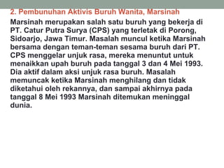 2. Pembunuhan Aktivis Buruh Wanita, Marsinah
Marsinah merupakan salah satu buruh yang bekerja di
PT. Catur Putra Surya (CPS) yang terletak di Porong,
Sidoarjo, Jawa Timur. Masalah muncul ketika Marsinah
bersama dengan teman-teman sesama buruh dari PT.
CPS menggelar unjuk rasa, mereka menuntut untuk
menaikkan upah buruh pada tanggal 3 dan 4 Mei 1993.
Dia aktif dalam aksi unjuk rasa buruh. Masalah
memuncak ketika Marsinah menghilang dan tidak
diketahui oleh rekannya, dan sampai akhirnya pada
tanggal 8 Mei 1993 Marsinah ditemukan meninggal
dunia.
 
