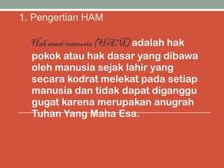 1. Pengertian HAM
Hak asasi manusia (HAM) adalah hak
pokok atau hak dasar yang dibawa
oleh manusia sejak lahir yang
secara kodrat melekat pada setiap
manusia dan tidak dapat diganggu
gugat karena merupakan anugrah
Tuhan Yang Maha Esa.
 