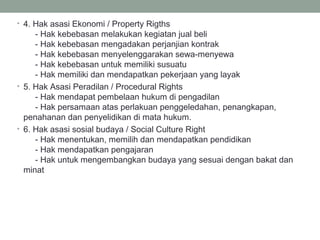 • 4. Hak asasi Ekonomi / Property Rigths
- Hak kebebasan melakukan kegiatan jual beli
- Hak kebebasan mengadakan perjanjian kontrak
- Hak kebebasan menyelenggarakan sewa-menyewa
- Hak kebebasan untuk memiliki susuatu
- Hak memiliki dan mendapatkan pekerjaan yang layak
• 5. Hak Asasi Peradilan / Procedural Rights
- Hak mendapat pembelaan hukum di pengadilan
- Hak persamaan atas perlakuan penggeledahan, penangkapan,
penahanan dan penyelidikan di mata hukum.
• 6. Hak asasi sosial budaya / Social Culture Right
- Hak menentukan, memilih dan mendapatkan pendidikan
- Hak mendapatkan pengajaran
- Hak untuk mengembangkan budaya yang sesuai dengan bakat dan
minat
 