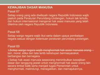KEWAJIBAN DASAR MANUSIA
Pasal 67
Setiap orang yang ada diwilayah negara Republik Indonesia wajib
paatuh pada Peraturan Perundang-Undangan, hukum tak tertulis,
dan hukum internasional mengenai hak asasi manusia yang telah
diterima oleh negara Republik Indonesia.
Pasal 68
Setiap warga negara wajib ikut serta dalam upaya pembelaan
negara sesuai dengan ketentuan peraturan perundang-undangan.
Pasal 69
1.Setiap warga negara wajib menghormati hak asasi manusia orang
lain, moral, etika dan tata tertib kehidupan bermasyarakat,
berbangsa dan bernegara.
2.Setiap hak asasi manusia seseorang menimbulkan kewajiban
dasar dan tanggung jawab untuk menghormati hak asasi orang lain
secara timbal balik serta menjadi tugas Pemerintah untuk
menghormati, melindungi, menegakkan, dan memajukannya.
 