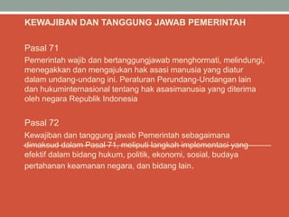 KEWAJIBAN DAN TANGGUNG JAWAB PEMERINTAH
Pasal 71
Pemerintah wajib dan bertanggungjawab menghormati, melindungi,
menegakkan dan mengajukan hak asasi manusia yang diatur
dalam undang-undang ini. Peraturan Perundang-Undangan lain
dan hukuminternasional tentang hak asasimanusia yang diterima
oleh negara Republik Indonesia
Pasal 72
Kewajiban dan tanggung jawab Pemerintah sebagaimana
dimaksud dalam Pasal 71, meliputi langkah implementasi yang
efektif dalam bidang hukum, politik, ekonomi, sosial, budaya
pertahanan keamanan negara, dan bidang lain.
 