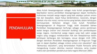 PENDAHULUAN
Mata Kuliah Kewarganegaraan sebagai mata kuliah pengembangan
kepribadian karena pendidikan kewarganegaraan dapat membantu
mahasiswa menjadi warga negara yang baik sekaligus paham antara
hak dan kewajiban, dapat hidup berdemokrasi, nasionalis, dengan
dibekali nila-nilai moral, norma-norma yang berlaku dalam kehidupan
bermasyarakat. Berkaitan dengan mata kuliah Pendidikan
Kewarganegaraan di Perguruan Tinggi, telah disepakati bahwa
Pendidikan Kewarganegaraan berfungsi sebagai sarana pembinaan
watak bangsa (nation and character building) dan pemberdayaan
warga negara, membentuk warga negara yang baik yakni warga
negara yang sanggup melaksanakan hak dan kewajibannya dalam
kehidupan berbangsa dan bernegara, sesuai dengan UUD 1945,
dengan demikian Pendidikan Kewarganegaraan di Perguruan Tinggi
saat ini dapat dijadikan sebagai sintesis antara civic education”, dan
“democracy education”, yang berlandaskan filsafat Pancasila serta
mengandung muatan identitas nasional Indonesia, serta muatan
makna dari pendidikan pendahuluan bela negara (Mansoer 2005).
 