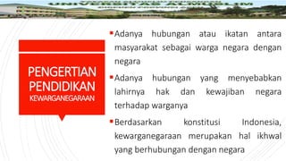 PENGERTIAN
PENDIDIKAN
KEWARGANEGARAAN
Adanya hubungan atau ikatan antara
masyarakat sebagai warga negara dengan
negara
Adanya hubungan yang menyebabkan
lahirnya hak dan kewajiban negara
terhadap warganya
Berdasarkan konstitusi Indonesia,
kewarganegaraan merupakan hal ikhwal
yang berhubungan dengan negara
 
