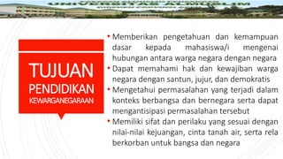 TUJUAN
PENDIDIKAN
KEWARGANEGARAAN
• Memberikan pengetahuan dan kemampuan
dasar kepada mahasiswa/i mengenai
hubungan antara warga negara dengan negara
• Dapat memahami hak dan kewajiban warga
negara dengan santun, jujur, dan demokratis
• Mengetahui permasalahan yang terjadi dalam
konteks berbangsa dan bernegara serta dapat
mengantisipasi permasalahan tersebut
• Memiliki sifat dan perilaku yang sesuai dengan
nilai-nilai kejuangan, cinta tanah air, serta rela
berkorban untuk bangsa dan negara
 