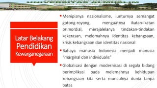 LatarBelakang
Pendidikan
Kewarganegaraan
Menipisnya nasionalisme, lunturnya semangat
gotong-royong, menguatnya ikatan-ikatan
primordial, merajalelanya tindakan-tindakan
kekerasan, melemahnya identitas kebangsaan,
krisis kebangsaan dan identitas nasional
Bahaya manusia Indonesia menjadi manusia
“marginal dan individualis”
Globalisasi dengan modernisasi di segala bidang
berimplikasi pada melemahnya kehidupan
kebangsaan kita serta munculnya dunia tanpa
batas
 