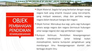 OBJEK
PEMBAHASAN
PENDIDIKAN
KEWARGANEGARAAN
 Objek Material. Segala hal yang berkaitan dengan warga
negara baik yang empirik maupun yang non-empirik,
yang meliputi wawasan, sikap dan perilaku warga
negara dalam kesatuan bangsa dan negara
 Objek Formal. Mencakup dua segi, yaitu segi hubungan
antara warga negara dan negara (termasuk hubungan
antar warga negara) dan segi pembelaan negara
 Rumpun Keilmuan. Pendidikan Kewarganegaraan
bersifat interdisipliner (antar bidang) bukan
monodisipliner, karena kumpulan pengetahuan yang
membangun ilmu Kewarganegaraan diambil dari
berbagai disiplin ilmu
 