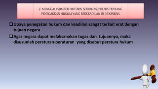 Upaya penegakan hukum dan keadilan sangat terkait erat dengan
tujuan negara
Agar negara dapat melaksanakan tugas dan tujuannya, maka
disusunlah peraturan-peraturan yang disebut peratura hukum
C. MENGGALI SUMBER HISTORIS, SOSIOLOIS, POLITIS TENTANG
PENEGAKKAN HUKUM YANG BERKEADILAN DI INDONESIA
 