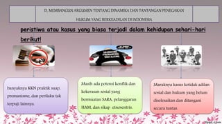 D. MEMBANGUN ARGUMEN TENTANG DINAMIKA DAN TANTANGAN PENEGAKAN
HUKUM YANG BERKEADILAN DI INDONESIA
peristiwa atau kasus yang biasa terjadi dalam kehidupan sehari-hari
berikut!
banyaknya KKN praktik suap,
premanisme, dan perilaku tak
terpuji lainnya.
Masih ada potensi konflik dan
kekerasan sosial yang
bermuatan SARA, pelanggaran
HAM, dan sikap etnosentris.
Maraknya kasus ketidak adilan
sosial dan hukum yang belum
diselesaikan dan ditangani
secara tuntas.
 