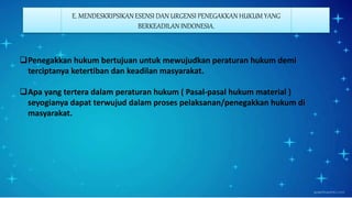 E. MENDESKRIPSIKAN ESENSI DAN URGENSI PENEGAKKAN HUKUM YANG
BERKEADILAN INDONESIA.
Penegakkan hukum bertujuan untuk mewujudkan peraturan hukum demi
terciptanya ketertiban dan keadilan masyarakat.
Apa yang tertera dalam peraturan hukum ( Pasal-pasal hukum material )
seyogianya dapat terwujud dalam proses pelaksanan/penegakkan hukum di
masyarakat.
 