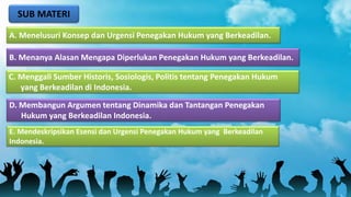 SUB MATERI
A. Menelusuri Konsep dan Urgensi Penegakan Hukum yang Berkeadilan.
B. Menanya Alasan Mengapa Diperlukan Penegakan Hukum yang Berkeadilan.
D. Membangun Argumen tentang Dinamika dan Tantangan Penegakan
Hukum yang Berkeadilan Indonesia.
C. Menggali Sumber Historis, Sosiologis, Politis tentang Penegakan Hukum
yang Berkeadilan di Indonesia.
E. Mendeskripsikan Esensi dan Urgensi Penegakan Hukum yang Berkeadilan
Indonesia.
 