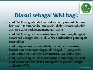 Diakui sebagai WNI bagi:
 anak WNI yang lahir di luar perkawinan yang sah, belum
  berusia 18 tahun dan belum kawin, diakui secara sah oleh
  ayahnya yang berkewarganegaraan asing
 anak WNI yang belum berusia lima tahun, yang diangkat
  secara sah sebagai anak oleh WNA berdasarkan penetapan
  pengadilan
 anak yang belum berusia 18 tahun atau belum kawin,
  berada dan bertempat tinggal di wilayah RI, yang ayah
  atau ibunya memperoleh kewarganegaraan Indonesia
 anak WNA yang belum berusia lima tahun yang diangkat
  anak secara sah menurut penetapan pengadilan sebagai
  anak oleh WNI.
 