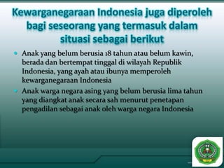 Kewarganegaraan Indonesia juga diperoleh
  bagi seseorang yang termasuk dalam
         situasi sebagai berikut
 Anak yang belum berusia 18 tahun atau belum kawin,
  berada dan bertempat tinggal di wilayah Republik
  Indonesia, yang ayah atau ibunya memperoleh
  kewarganegaraan Indonesia
 Anak warga negara asing yang belum berusia lima tahun
  yang diangkat anak secara sah menurut penetapan
  pengadilan sebagai anak oleh warga negara Indonesia
 
