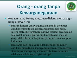 Orang - orang Tanpa
          Kewarganegaraan
 Keadaan tanpa kewarganegaraan dialami oleh orang –
  orang dibawah ini:
   Etnis Indonesia Cina yang tidak memiliki dokumen
    untuk membuktikan kewarganegaraan Indonesia,
    karena status kewarganegaraannya tercatat secara salah
    dalam dokumen registrasi sipil mereka dan mereka
    yang tidak dikenal sebagai warga negara Cina maupun
    Indonesia.
   Etnis Arab dan India yang tidak memiliki dokumen
    untuk membuktikan kewarganegaraan mereka.mereka
    atau status kewarganegaraan mereka tercatat secara
    salah dalam dokumen registrasi sipil
 