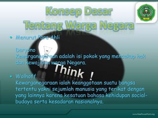  Menurut Para Ahli

  Daryono
  Kewarganegaraan adalah isi pokok yang mencakup hak
  dan kewajiban warga Negara.

 Wolhoff
  Kewarganegaraan ialah keanggotaan suatu bangsa
  tertentu yakni sejumlah manusia yang terikat dengan
  yang lainnya karena kesatuan bahasa kehidupan social-
  budaya serta kesadaran nasionalnya.
 