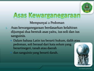 Mempunyai 2 Pedoman
1.   Asas kewarganegaraan berdasarkan kelahiran
     dijumpai dua bentuk asas yaitu, ius soli dan ius
     sanguinis.
      Dalam bahasa Latin ius berarti hukum, dalih atau
       pedoman, soli berasal dari kata solum yang
       berartinegeri, tanah atau daerah
      dan sanguinis yang berarti darah.
 