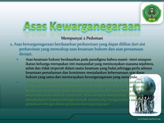 Mempunyai 2 Pedoman
2. Asas kewarganegaraan berdasarkan perkawinan yang dapat dilihat dari sisi
     perkawinan yang mencakup asas kesatuan hukum dan asas persamaan
     derajat.
       Asas kesatuan hukum berdasarkan pada paradigma bahwa suami- isteri ataupun
        ikatan keluarga merupakan inti masyarakat yang meniscayakan suasana sejahtera,
        sehat dan tidak terpecah dalam suatu kesatuan yang bulat,sehingga perlu adanya
        kesamaan pemahaman dan komitmen menjalankan kebersamaan atas dasar
        hukum yang sama dan meniscayakan kewarganegaraan yang sama pula.
       Sedangkan dalam asas persamaan derajat ditentukan bahwa suatu perkawinan
        tidak menyebabkan perubahan status kewarganegaraan masing-masingp ihak.
        Mereka tetap memiliki status kewarganegaraan sendiri sama halnya ketika mereka
        belum diikatkan menjadi suami istri. Asas ini dapat menghindari terjadinya
        penyeludupan hukum sehingga banyak negara yang menggunakan asas
        persamaan derajat dalam peraturan kewarganegaraan
 