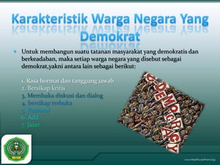  Untuk membangun suatu tatanan masyarakat yang demokratis dan
  berkeadaban, maka setiap warga negara yang disebut sebagai
  demokrat,yakni antara lain sebagai berikut:

  1. Rasa hormat dan tanggung jawab
  2. Bersikap kritis
  3. Membuka diskusi dan dialog
  4. bersikap terbuka
  5. Rasional
  6. Adil
  7. Jujur
 