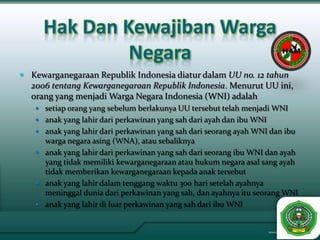 Hak Dan Kewajiban Warga
              Negara
 Kewarganegaraan Republik Indonesia diatur dalam UU no. 12 tahun
  2006 tentang Kewarganegaraan Republik Indonesia. Menurut UU ini,
  orang yang menjadi Warga Negara Indonesia (WNI) adalah
    setiap orang yang sebelum berlakunya UU tersebut telah menjadi WNI
    anak yang lahir dari perkawinan yang sah dari ayah dan ibu WNI
    anak yang lahir dari perkawinan yang sah dari seorang ayah WNI dan ibu
     warga negara asing (WNA), atau sebaliknya
    anak yang lahir dari perkawinan yang sah dari seorang ibu WNI dan ayah
     yang tidak memiliki kewarganegaraan atau hukum negara asal sang ayah
     tidak memberikan kewarganegaraan kepada anak tersebut
    anak yang lahir dalam tenggang waktu 300 hari setelah ayahnya
     meninggal dunia dari perkawinan yang sah, dan ayahnya itu seorang WNI
    anak yang lahir di luar perkawinan yang sah dari ibu WNI
 