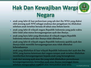 Hak Dan Kewajiban Warga
             Negara
 anak yang lahir di luar perkawinan yang sah dari ibu WNA yang diakui
    oleh seorang ayah WNI sebagai anaknya dan pengakuan itu dilakukan
    sebelum anak tersebut berusia 18 tahun atau belum kawin
   anak yang lahir di wilayah negara Republik Indonesia yang pada waktu
    lahir tidak jelas status kewarganegaraan ayah dan ibunya.
   anak yang baru lahir yang ditemukan di wilayah negara Republik
    Indonesia selama ayah dan ibunya tidak diketahui
   anak yang lahir di wilayah negara Republik Indonesia apabila ayah dan
    ibunya tidak memiliki kewarganegaraan atau tidak diketahui
    keberadaannya
   anak yang dilahirkan di luar wilayah Republik Indonesia dari ayah dan ibu
    WNI, yang karena ketentuan dari negara tempat anak tersebut dilahirkan
    memberikan kewarganegaraan kepada anak yang bersangkutan
   anak dari seorang ayah atau ibu yang telah dikabulkan permohonan
    kewarganegaraannya, kemudian ayah atau ibunya meninggal dunia
    sebelum mengucapkan sumpah atau menyatakan janji setia.
 