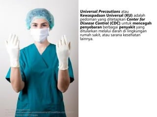 Universal Precautions atau
Kewaspadaan Universal (KU) adalah
pedoman yang ditetapkan Center for
Disease Control (CDC) untuk mencegah
penyebaran berbagai penyakit yang
ditularkan melalui darah di lingkungan
rumah sakit, atau sarana kesehatan
lainnya.
http://4.bp.blogspot.com/-
ju_HNYOOLm4/UabirniIbaI/AAAAAAAAAFA/YP1JLdAfSSA/s320/116777-
275x410-UPprotectiveclothing.jpg
 