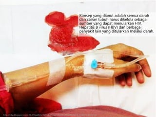 Konsep yang dianut adalah semua darah
dan cairan tubuh harus dikelola sebagai
sumber yang dapat menularkan HIV,
Hepatitis B virus (HBV) dan berbagai
penyakit lain yang ditularkan melalui darah.
http://4.bp.blogspot.com/-NLiHTqa6R2o/TkDxdk27waI/AAAAAAAABeM/FDl18_2AM4Y/s400/2.jpg
 