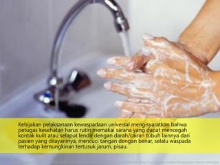 Kebijakan pelaksanaan kewaspadaan universal mengisyaratkan bahwa
petugas kesehatan harus rutin memakai sarana yang dapat mencegah
kontak kulit atau selaput lendir dengan darah/cairan tubuh lainnya dari
pasien yang dilayaninya, mencuci tangan dengan benar, selalu waspada
terhadap kemungkinan tertusuk jarum, pisau.
http://4.bp.blogspot.com/_BiYSjfhI6nM/TS-2_YrV5kI/AAAAAAAAAS4/cIbpua8udSg/s320/Akibat-Tidak-Cuci-Tangan-Setelah-Mengunakan-Kamar-Mandi.jpg
 