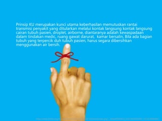 Prinsip KU merupakan kunci utama keberhasilan memutuskan rantai
transmisi penyakit yang ditularkan melalui kontak langsung kontak langsung
cairan tubuh pasien, droplet, airborne, diantaranya adalah kewaspadaan
dalam tindakan medic, ruang gawat darurat, kamar bersalin, Bila ada bagian
tubuh yang terpercik duh tubuh pasien, harus segara dibersihkan
menggunakan air bersih.
http://www.thinke.org/storage/five%20functions%20-%20remember.jpg?__SQUARESPACE_CACHEVERSION=1333210804861
 