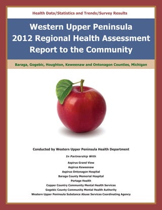 Conducted by Western Upper Peninsula Health Department
In Partnership With
Aspirus Grand View
Aspirus Keweenaw
Aspirus Ontonagon Hospital
Baraga County Memorial Hospital
Portage Health
Copper Country Community Mental Health Services
Gogebic County Community Mental Health Authority
Western Upper Peninsula Substance Abuse Services Coordinating Agency
Western Upper Peninsula
2012 Regional Health Assessment
Report to the Community
Baraga, Gogebic, Houghton, Keweenaw and Ontonagon Counties, Michigan
Health Data/Statistics and Trends/Survey Results
 