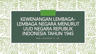 KEWENANGAN LEMBAGA-
LEMBAGA NEGARA MENURUT
UUD NEGARA REPUBLIK
INDONESIA TAHUN 1945
BAB 3 (HALAMAN 75 – 98)
 