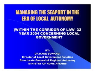 MANAGING THE SEAPORT IN THEMANAGING THE SEAPORT IN THE
ERA OF LOCAL AUTONOMYERA OF LOCAL AUTONOMY
(WITHIN THE CORRIDOR OF LAW 32
YEAR 2004 CONCERNING LOCAL
GOVERNMENT
BY:
DR.MADE SUWANDI
Director of Local Government Function
Directorate General of Regional Autonomy
MINISTRY OF HOME AFFAIRS
 