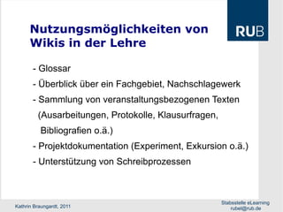 Nutzungsmöglichkeiten von  Wikis in der Lehre - Glossar - Überblick über ein Fachgebiet, Nachschlagewerk  - Sammlung von veranstaltungsbezogenen Texten  (Ausarbeitungen, Protokolle, Klausurfragen, Bibliografien o.ä.)  - Projektdokumentation (Experiment, Exkursion o.ä.) - Unterstützung von Schreibprozessen 