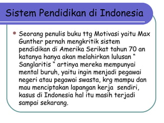 Sistem Pendidikan di Indonesia
 Seorang penulis buku ttg Motivasi yaitu Max
Gunther pernah mengkritik sistem
pendidikan di Amerika Serikat tahun 70 an
katanya hanya akan melahirkan lulusan “
Sanglaritis “ artinya mereka mempunyai
mental buruh, yaitu ingin menjadi pegawai
negeri atau pegawai swasta, krg mampu dan
mau menciptakan lapangan kerja sendiri,
kasus di Indonesia hal itu masih terjadi
sampai sekarang.
 